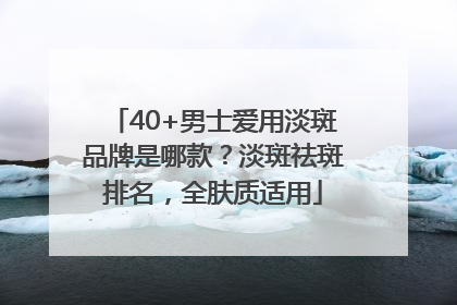 40+男士爱用淡斑品牌是哪款？淡斑祛斑排名，全肤质适用